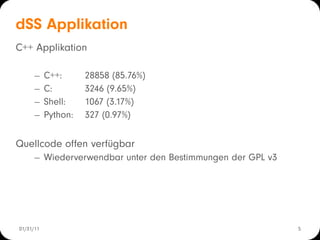 dSS Applikation
C++ Applikation

      −    C++:      28858 (85.76%)
      −    C:        3246 (9.65%)
      −    Shell:    1067 (3.17%)
      −    Python:   327 (0.97%)

Quellcode offen verfügbar
      − Wiederverwendbar unter den Bestimmungen der GPL v3




01/31/11                                                     5
 