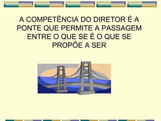 A COMPETÊNCIA DO DIRETOR É A PONTE QUE PERMITE A PASSAGEM ENTRE O QUE SE É O QUE SE PROPÕE A SER 