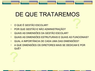 DE QUE TRATAREMOS O QUE É GESTÃO ESCOLAR? POR QUE GESTÃO E NÃO ADMINISTRAÇÃO? QUAIS AS DIMENSÕES DA GESTÃO ESCOLAR? QUAIS AS DIMENSÕES ESTRUTURAIS E QUAIS AS FUNCIONAIS? QUAL A IMPORTÂNCIA DE CADA UMA DAS DIMENSÕES? A QUE DIMENSÕES OS DIRETORES MAIS SE DEDICAM E POR QUÊ? ? ? 