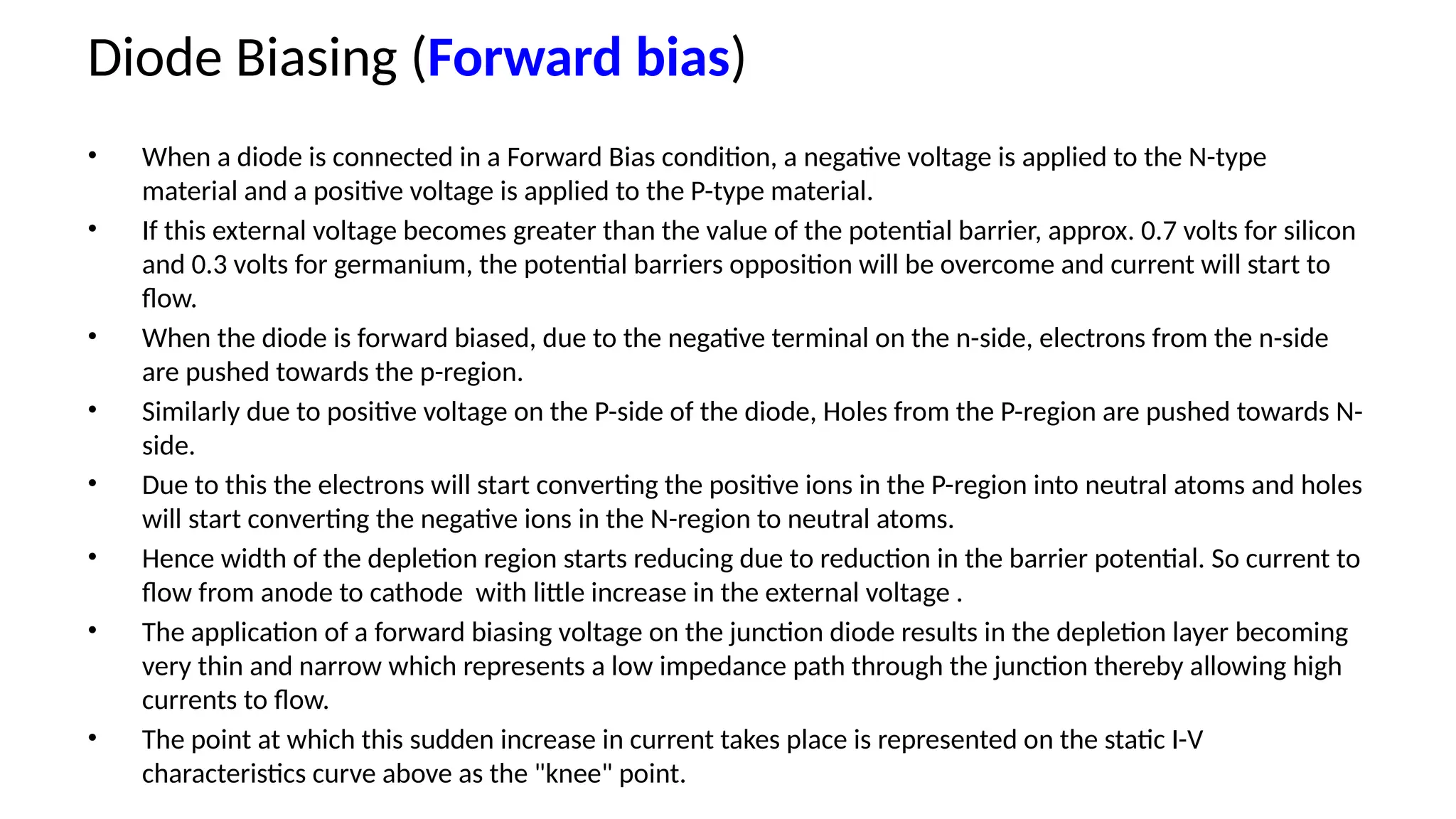 Diode Biasing (Forward bias)
• When a diode is connected in a Forward Bias condition, a negative voltage is applied to the N-type
material and a positive voltage is applied to the P-type material.
• If this external voltage becomes greater than the value of the potential barrier, approx. 0.7 volts for silicon
and 0.3 volts for germanium, the potential barriers opposition will be overcome and current will start to
flow.
• When the diode is forward biased, due to the negative terminal on the n-side, electrons from the n-side
are pushed towards the p-region.
• Similarly due to positive voltage on the P-side of the diode, Holes from the P-region are pushed towards N-
side.
• Due to this the electrons will start converting the positive ions in the P-region into neutral atoms and holes
will start converting the negative ions in the N-region to neutral atoms.
• Hence width of the depletion region starts reducing due to reduction in the barrier potential. So current to
flow from anode to cathode with little increase in the external voltage .
• The application of a forward biasing voltage on the junction diode results in the depletion layer becoming
very thin and narrow which represents a low impedance path through the junction thereby allowing high
currents to flow.
• The point at which this sudden increase in current takes place is represented on the static I-V
characteristics curve above as the "knee" point.
 
