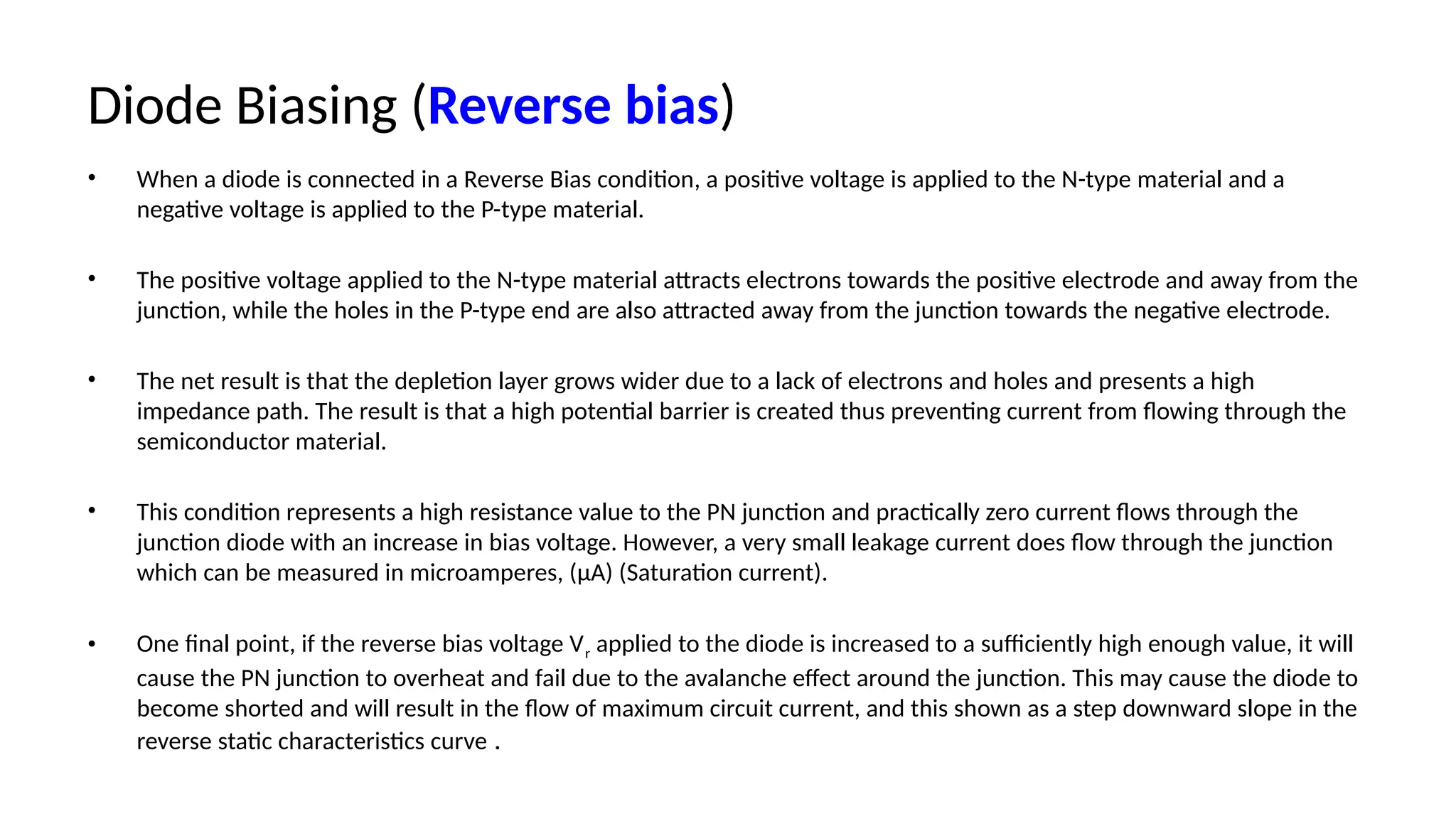 Diode Biasing (Reverse bias)
• When a diode is connected in a Reverse Bias condition, a positive voltage is applied to the N-type material and a
negative voltage is applied to the P-type material.
• The positive voltage applied to the N-type material attracts electrons towards the positive electrode and away from the
junction, while the holes in the P-type end are also attracted away from the junction towards the negative electrode.
• The net result is that the depletion layer grows wider due to a lack of electrons and holes and presents a high
impedance path. The result is that a high potential barrier is created thus preventing current from flowing through the
semiconductor material.
• This condition represents a high resistance value to the PN junction and practically zero current flows through the
junction diode with an increase in bias voltage. However, a very small leakage current does flow through the junction
which can be measured in microamperes, (μA) (Saturation current).
• One final point, if the reverse bias voltage Vr applied to the diode is increased to a sufficiently high enough value, it will
cause the PN junction to overheat and fail due to the avalanche effect around the junction. This may cause the diode to
become shorted and will result in the flow of maximum circuit current, and this shown as a step downward slope in the
reverse static characteristics curve .
 