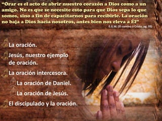 “Orar es el acto de abrir nuestro corazón a Dios como a un
amigo. No es que se necesite esto para que Dios sepa lo que
somos, sino a fin de capacitarnos para recibirle. La oración
no baja a Dios hacia nosotros, antes bien nos eleva a Él”
E.G.W. (El camino a Cristo, pg. 93)
La oración.
Jesús, nuestro ejemplo
de oración.
La oración intercesora.
La oración de Daniel.
La oración de Jesús.
El discipulado y la oración.
 