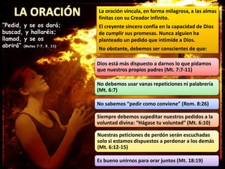 La oración vincula, en forma milagrosa, a las almas
finitas con su Creador infinito.
El creyente sincero confía en la capacidad de Dios
de cumplir sus promesas. Nunca alguien ha
planteado un pedido que intimide a Dios.
No obstante, debemos ser conscientes de que:
“Pedid, y se os dará;
buscad, y hallaréis;
llamad, y se os
abrirá” (Mateo 7:7, 9, 11)
Dios está más dispuesto a darnos lo que pidamos
que nuestros propios padres (Mt. 7:7-11)
No debemos usar vanas repeticiones ni palabrería
(Mt. 6:7)
No sabemos “pedir como conviene” (Rom. 8:26)
Siempre debemos supeditar nuestros pedidos a la
voluntad divina: “Hágase tu voluntad” (Mt. 6:10)
Nuestras peticiones de perdón serán escuchadas
solo si estamos dispuestos a perdonar a los demás
(Mt. 6:12-15)
Es bueno unirnos para orar juntos (Mt. 18:19)
 