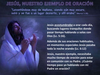 “Levantándose muy de mañana, siendo aún muy oscuro,
salió y se fue a un lugar desierto, y allí oraba” (Marcos 1:35)
Jesús acostumbraba a orar cada día,
buscando lugares tranquilos donde
pasar tiempo hablando a solas con
Dios (Lc. 5:16).
Además de sus oraciones habituales,
en momentos especiales Jesús pasaba
toda la noche orando (Lc. 6:12)
Jesús, nuestro ejemplo, necesitaba
mucho tiempo de oración para estar
en comunión con su Padre. ¿Cuánto
tiempo paso yo hablando con mi
Padre en oración?
 