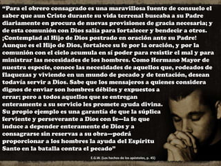 “Para el obrero consagrado es una maravillosa fuente de consuelo el
saber que aun Cristo durante su vida terrenal buscaba a su Padre
diariamente en procura de nuevas provisiones de gracia necesaria; y
de esta comunión con Dios salía para fortalecer y bendecir a otros.
¡Contemplad al Hijo de Dios postrado en oración ante su Padre!
Aunque es el Hijo de Dios, fortalece su fe por la oración, y por la
comunión con el cielo acumula en sí poder para resistir el mal y para
ministrar las necesidades de los hombres. Como Hermano Mayor de
nuestra especie, conoce las necesidades de aquellos que, rodeados de
flaquezas y viviendo en un mundo de pecado y de tentación, desean
todavía servir a Dios. Sabe que los mensajeros a quienes considera
dignos de enviar son hombres débiles y expuestos a
errar; pero a todos aquellos que se entregan
enteramente a su servicio les promete ayuda divina.
Su propio ejemplo es una garantía de que la súplica
ferviente y perseverante a Dios con fe—la fe que
induce a depender enteramente de Dios y a
consagrarse sin reservas a su obra—podrá
proporcionar a los hombres la ayuda del Espíritu
Santo en la batalla contra el pecado”
E.G.W. (Los hechos de los apóstoles, p. 45)
 