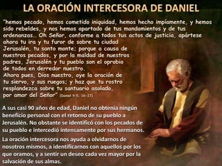 “hemos pecado, hemos cometido iniquidad, hemos hecho impíamente, y hemos
sido rebeldes, y nos hemos apartado de tus mandamientos y de tus
ordenanzas… Oh Señor, conforme a todos tus actos de justicia, apártese
ahora tu ira y tu furor de sobre tu ciudad
Jerusalén, tu santo monte; porque a causa de
nuestros pecados, y por la maldad de nuestros
padres, Jerusalén y tu pueblo son el oprobio
de todos en derredor nuestro.
Ahora pues, Dios nuestro, oye la oración de
tu siervo, y sus ruegos; y haz que tu rostro
resplandezca sobre tu santuario asolado,
por amor del Señor” (Daniel 9:5, 16-17)
A sus casi 90 años de edad, Daniel no obtenía ningún
beneficio personal con el retorno de su pueblo a
Jerusalén. No obstante se identificó con los pecados de
su pueblo e intercedió intensamente por sus hermanos.
La oración intercesora nos ayuda a olvidarnos de
nosotros mismos, a identificarnos con aquellos por los
que oramos, y a sentir un deseo cada vez mayor por la
salvación de sus almas.
 