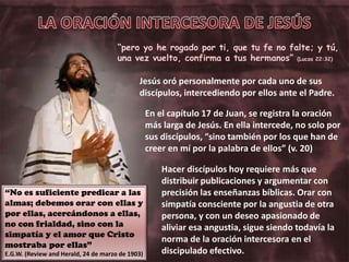 “pero yo he rogado por ti, que tu fe no falte; y tú,
una vez vuelto, confirma a tus hermanos” (Lucas 22:32)
Hacer discípulos hoy requiere más que
distribuir publicaciones y argumentar con
precisión las enseñanzas bíblicas. Orar con
simpatía consciente por la angustia de otra
persona, y con un deseo apasionado de
aliviar esa angustia, sigue siendo todavía la
norma de la oración intercesora en el
discipulado efectivo.
“No es suficiente predicar a las
almas; debemos orar con ellas y
por ellas, acercándonos a ellas,
no con frialdad, sino con la
simpatía y el amor que Cristo
mostraba por ellas”
E.G.W. (Review and Herald, 24 de marzo de 1903)
Jesús oró personalmente por cada uno de sus
discípulos, intercediendo por ellos ante el Padre.
En el capítulo 17 de Juan, se registra la oración
más larga de Jesús. En ella intercede, no solo por
sus discípulos, “sino también por los que han de
creer en mí por la palabra de ellos” (v. 20)
 