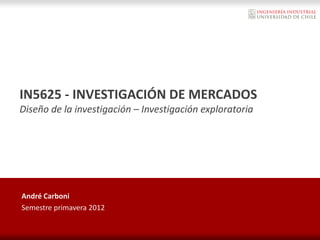 IN5625 - INVESTIGACIÓN DE MERCADOS
Diseño de la investigación – Investigación exploratoria
André Carboni
Semestre primavera 2012
 