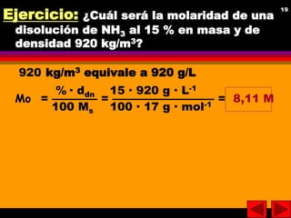 19
19
Ejercicio: ¿Cuál será la molaridad de una
disolución de NH3 al 15 % en masa y de
densidad 920 kg/m3?
920 kg/m3 equiv...
