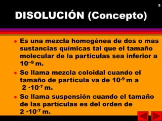 5
5
DISOLUCIÓN (Concepto)
 Es una mezcla homogénea de dos o mas
sustancias químicas tal que el tamaño
molecular de la par...