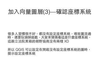 加⼊入向量圖層(3)—確認座標系統
很多⼈人習慣很不好，都沒有設定座標系統，導致圖流通
時，還要玩偵探遊戲，⼤大家來猜猜看這是什麼座標系統，
這跟⽴立法院⿊黑箱的朝野協商沒有兩樣 XD
所以 QGIS 可以設定在開啟沒有設定座標系統的圖時，
提⽰示設定座標系統
 