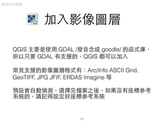 加⼊入影像圖層
QGIS 主要是使⽤用 GDAL /發⾳音念成 goodle/ 的函式庫，
所以只要 GDAL 有⽀支援的，QGIS 都可以加⼊入
常⾒見⽀支援的影像圖層格式有：Arc/Info ASCII Grid,
GeoTIFF, JPG JFIF, ERDAS Imagine 等
預設會⾃自動偵測，選擇完檔案之後，如果沒有座標參考
系統的，請記得設定好座標參考系統
使⽤用QGIS製圖
17
 