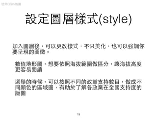設定圖層樣式(style)
加⼊入圖層後，可以更改樣式，不只美化，也可以強調你
要呈現的圖徵。
數值地形圖，想要依照海拔範圍做區分，讓海拔⾼高度
更容易閱讀
選舉的時候，可以按照不同的政黨⽀支持數⺫⽬目，做成不
同顏⾊色的區域圖，有助於了解各政黨在全國⽀支持度的
版圖
使⽤用QGIS製圖
19
 