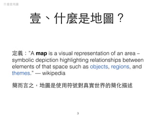 壹、什麼是地圖？
定義：”A map is a visual representation of an area –
symbolic depiction highlighting relationships between
elements of that space such as objects, regions, and
themes.” — wikipedia
簡⽽而⾔言之，地圖是使⽤用符號對真實世界的簡化描述
3
什麼是地圖
 