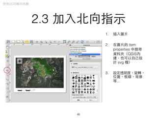 2.3 加⼊入北向指⽰示
1. 插⼊入圖⽚片
2. 在圖⽚片的 item
properties 中搜尋
資料夾（QGIS內
建，也可以⾃自⼰己設
計 svg 檔）
3. 設定透明度、旋轉、
位置、框線、背景
等...
46
使⽤用QGIS輸出地圖
 