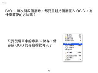 49
FAQ
FAQ 1. 每次開啟圖層時，都要重新把圖層匯⼊入 QGIS ，有
什麼簡便的⽅方法嗎？
只要從選單中的專案 > 儲存，儲
存成 QGIS 的專案檔就可以了！
 