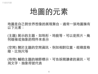 地圖的元素
地圖是⾃自⼰己對世界想像的展現舞台，通常⼀一張地圖擁有
以下元素：
(主題) 展⽰示的主題，如地形、地貌等，可以是照⽚片、幾
何線條或抽象的物件來表⽰示
(空間) 關於主題的空間資訊，例如相對位置、經緯度格
線、⽐比例尺等
(地物) 輔助主題的細節標⽰示、可告訴閱讀者的資訊，可
⽤用⽂文字、抽象符號代表
什麼是地圖
5
 