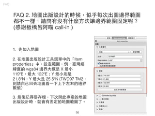 50
FAQ
FAQ 2. 地圖出版設計的時候，似乎每次出圖邊界範圍
都不⼀一樣，請問有沒有什麼⽅方法讓邊界範圍固定呢？
(感謝板橋呂阿喵 call-in )
1. 先加⼊入地圖
2. 在地圖出版設計⼯工具選單中的「Item
properties」中，設定範圍，例：臺灣經
緯度的 wgs84 邊界⼤大概是 X 最⼩小
119ºE，最⼤大 122ºE；Y 最⼩小則是
21.8ºN，Y 最⼤大是 25.5ºN (TWD97 TM2，
則請⾃自⼰己回去地圖看⼀一下上下左右的邊界
數值）
3. 最後記得要存檔，下次開此專案的地圖
出版設計時，就會有固定的地圖範圍了。
 