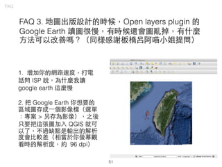 51
FAQ
FAQ 3. 地圖出版設計的時候，Open layers plugin 的
Google Earth 讀圖很慢，有時候還會圖亂掉，有什麼
⽅方法可以改善嗎？（同樣感謝板橋呂阿喵⼩小姐提問）
1. 增加你的網路速度，打電
話問 ISP 說，為什麼我讀
google earth 這麼慢
2. 把 Google Earth 你想要的
區域圖存成⼀一個影像檔（選單
：專案 > 另存為影像），之後
只要把這張圖加⼊入 QGIS 就可
以了，不過缺點是輸出的解析
度會⽐比較差（相當於你螢幕觀
看時的解析度，約 96 dpi）
 