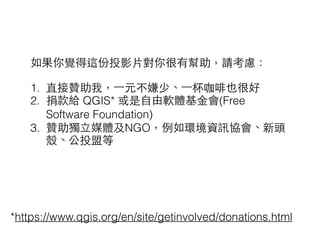 如果你覺得這份投影⽚片對你很有幫助，請考慮：
!
1. 直接贊助我，⼀一元不嫌少、⼀一杯咖啡也很好
2. 捐款給 QGIS* 或是⾃自由軟體基⾦金會(Free
Software Foundation)
3. 贊助獨⽴立媒體及NGO，例如環境資訊協會、新頭
殼、公投盟等
*https://www.qgis.org/en/site/getinvolved/donations.html
 