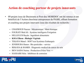Action de coaching porteur de projets innovants
• 09 projets issus de Doctorants et Post-doc MOBIDOC ont été retenus et ont
bénéficié de l’Action chercheur entrepreneur du PASRI, offrant formation
et coaching aux projets innovants issus des résultats de recherche :
– CHAFROUD Naceur : Mécatronique / Main bionique
– FOURATI Med Ali : Système intelligent d’irrigation
– HELLEUCH Rayda : Ingrédient alimentaire
– KSIA Elhem : Biologie Végétale
– TEKAYA Manel : SOFT test Systèmes Embarqués
– JENDOUBA Hanen : Bio pesticides – service
– REKAYA & HAMDI : Diagnostic medical du cancer de sein
– BEN SAIDA Naima : Production d'Aloe Vera ++
– HASSAIRI Hela : Inhibiteur de corrosion
17
 