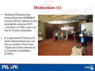Distinctions (1)
• Mohamed Oussema Ben
Salem Doctorant MOBIDOC
(session 2013) a obtenu le prix
national du concours 2015
« ma thèse en 180s » qui a eu
lieu le 16 juin à Kairouan
• Il a représenté la Tunisie à la
finale internationale qui a eu
lieu en octobre à Paris sous
l’égide du Centre national de
la recherche scientifique
(CNRS)
18
 