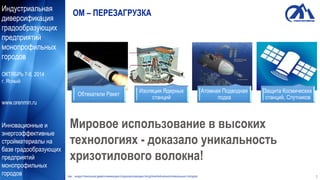 Индустриальная
диверсификация
градообразующих
предприятий
монопрофильных
городов
ОКТЯБРЬ 7-8, 2014
г. Ясный
www.orenmin.ru
Инновационные и
энергоэффективные
стройматериалы на
базе градообразующих
предприятий
монопрофильных
городов
ОМ – ПЕРЕЗАГРУЗКА
Изоляция Ядерных
станций
Атомная Подводная
лодка
Мировое использование в высоких
технологиях - доказало уникальность
хризотилового волокна!
Защита Космических
станций, Спутников
Обтекатели Ракет
ОМ ИНДУСТРИАЛЬНАЯ ДИВЕРСИФИКАЦИЯ ГРАДООБРАЗУЮЩИХ ПРЕДПРИЯТИЙ МОНОПРОФИЛЬНЫХ ГОРОДОВ 2
 
