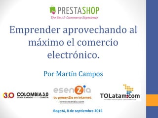 Emprender aprovechando al
máximo el comercio
electrónico.
Por Martín Campos
Bogotá, 8 de septiembre 2015
 