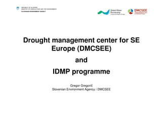 REPUBLIC OF SLOVENIA 
MINISTRY OF AGRICULTURE AND THE ENVIRONMENT 
SLOVENIAN ENVIRONMENT AGENCY 
Drought management center for SE 
Europe (DMCSEE) 
and 
IDMP programme 
Gregor Gregorič 
Slovenian Environment Agency / DMCSEE 
 
