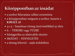  a szobor felavatása vallási ceremónia
 a középpontban mégsem a szobor, hanem a
KIRÁLY áll
 3:1-5 – hatalmas tömeg tisztviselőkkel az élen
 6. – TÉRDRE vagy TŰZBE
 hűségpróba az alattvalók részére
 IMÁDAT – FENYEGETÉS
 a tömeg leborul – saját érdekében
 