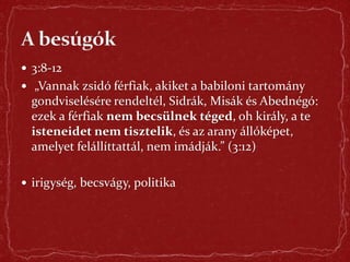  3:8-12
 „Vannak zsidó férfiak, akiket a babiloni tartomány
gondviselésére rendeltél, Sidrák, Misák és Abednégó:
ezek a férfiak nem becsülnek téged, oh király, a te
isteneidet nem tisztelik, és az arany állóképet,
amelyet felállíttattál, nem imádják.” (3:12)
 irigység, becsvágy, politika
 