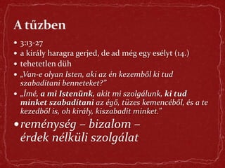  3:13-27
 a király haragra gerjed, de ad még egy esélyt (14.)
 tehetetlen düh
 „Van-e olyan Isten, aki az én kezemből ki tud
szabadítani benneteket?”
 „Ímé, a mi Istenünk, akit mi szolgálunk, ki tud
minket szabadítani az égő, tüzes kemencéből, és a te
kezedből is, oh király, kiszabadít minket.”
reménység – bizalom –
érdek nélküli szolgálat
 