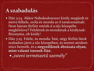  Dán 3:24 Akkor Nabukodonozor király megijedt és
sietve felkele, szóla és monda az ő tanácsosainak:
Nem három férfiút veténk-é a tűz közepébe
megkötözve? Felelének és mondának a királynak:
Bizonyára, oh király!
 Dán 3:25 Felele, és monda: Ímé, négy férfiút látok
szabadon járni a tűz közepében, és semmi sérelem
sincs bennök, és a negyediknek ábrázata olyan,
mint valami istenek-fiáé.
 „isteni természetű személy”
 