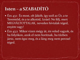  Ézs 43:1 És most, oh Jákób, így szól az Úr, a te
Teremtőd, és a te alkotód, Izráel: Ne félj, mert
MEGVÁLTOTTALAK, neveden hívtalak téged,
enyém vagy!
 Ézs 43:2 Mikor vizen mégy át, én veled vagyok, és
ha folyókon, azok el nem borítnak, ha tűzben
jársz, nem égsz meg, és a láng meg nem perzsel
téged.
 