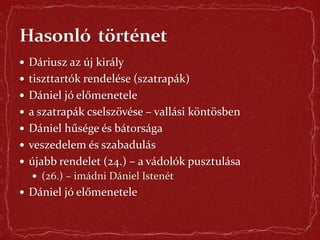  Dáriusz az új király
 tiszttartók rendelése (szatrapák)
 Dániel jó előmenetele
 a szatrapák cselszövése – vallási köntösben
 Dániel hűsége és bátorsága
 veszedelem és szabadulás
 újabb rendelet (24.) – a vádolók pusztulása
 (26.) – imádni Dániel Istenét
 Dániel jó előmenetele
 