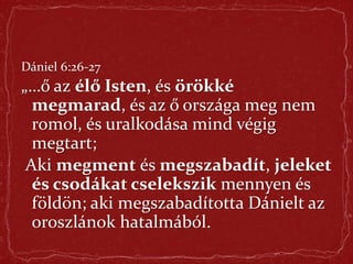 Dániel 6:26-27
„…ő az élő Isten, és örökké
megmarad, és az ő országa meg nem
romol, és uralkodása mind végig
megtart;
Aki megment és megszabadít, jeleket
és csodákat cselekszik mennyen és
földön; aki megszabadította Dánielt az
oroszlánok hatalmából.
 