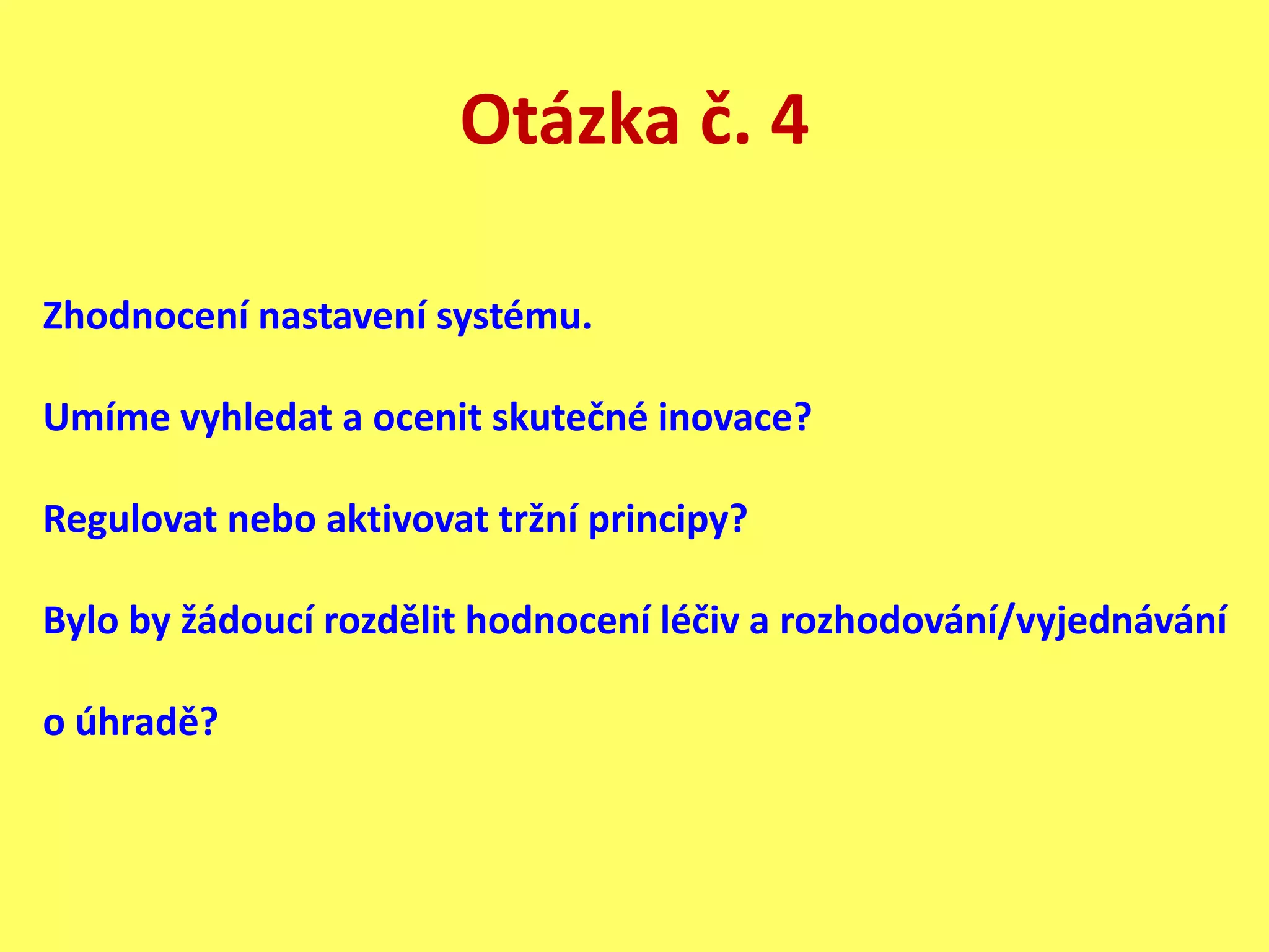 Otázka č. 4
Zhodnocení nastavení systému.
Umíme vyhledat a ocenit skutečné inovace?
Regulovat nebo aktivovat tržní principy?
Bylo by žádoucí rozdělit hodnocení léčiv a rozhodování/vyjednávání
o úhradě?
 