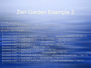 Zen Garden Example 2
var look_for="span";var look_for="span";
document.write("<p>Looking for " + look_for + " tags</p>");document.write("<p>Looking for " + look_for + " tags</p>");
var x=document.getElementsByTagName(look_for);var x=document.getElementsByTagName(look_for);
for (var i = 0; i < x.length; i++)for (var i = 0; i < x.length; i++)
{{
document.write("<b>Tag " + look_for + " number " + i + " has these properties:</b><br/>");document.write("<b>Tag " + look_for + " number " + i + " has these properties:</b><br/>");
document.write("<i>nodeName is</i> " + x[i].nodeName + "<br/>");document.write("<i>nodeName is</i> " + x[i].nodeName + "<br/>");
document.write("<i>nodeValue is</i> " + x[i].nodeValue + "<br/>");document.write("<i>nodeValue is</i> " + x[i].nodeValue + "<br/>");
document.write("<i>nodeType is</i> " + x[i].nodeType + "<br/>");document.write("<i>nodeType is</i> " + x[i].nodeType + "<br/>");
document.write("<i>id is</i> " + x[i].id + "<br/>");document.write("<i>id is</i> " + x[i].id + "<br/>");
document.write("<i>name is</i> " + x[i].name + "<br/>");document.write("<i>name is</i> " + x[i].name + "<br/>");
document.write("<i>parentNode is</i> " + x[i].parentNode + "<br/>");document.write("<i>parentNode is</i> " + x[i].parentNode + "<br/>");
document.write("<i>parentNode.nodeValue is</i> " + x[i].parentNode.nodeValue + "<br/>");document.write("<i>parentNode.nodeValue is</i> " + x[i].parentNode.nodeValue + "<br/>");
document.write("<i>firstChild is</i> " + x[i].firstChild + "<br/>");document.write("<i>firstChild is</i> " + x[i].firstChild + "<br/>");
document.write("<i>firstChild.nodeValue is</i> " + x[i].firstChild.nodeValue + "<br/>");document.write("<i>firstChild.nodeValue is</i> " + x[i].firstChild.nodeValue + "<br/>");
}}
 