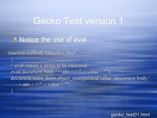 Gecko Test version 1
 Notice the use of eval
function setBodyAttr(attr,value)function setBodyAttr(attr,value)
{{
// eval causes a string to be executed// eval causes a string to be executed
eval('document.body.' + attr + '="' + value + '"');eval('document.body.' + attr + '="' + value + '"');
document.main_form.object_manipulated.value='document.body.'document.main_form.object_manipulated.value='document.body.'
+ attr + '="' + value + '"';+ attr + '="' + value + '"';
}}
gecko_test01.htmlgecko_test01.html
 