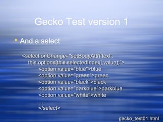Gecko Test version 1
 And a select
<select onChange="setBodyAttr('text',<select onChange="setBodyAttr('text',
this.options[this.selectedIndex].value);">this.options[this.selectedIndex].value);">
<option value="blue">blue<option value="blue">blue
<option value="green">green<option value="green">green
<option value="black">black<option value="black">black
<option value="darkblue">darkblue<option value="darkblue">darkblue
<option value="white">white<option value="white">white
……
</select></select>
gecko_test01.htmlgecko_test01.html
 