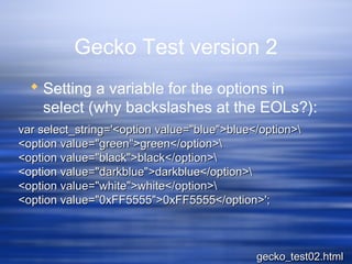 Gecko Test version 2
 Setting a variable for the options in
select (why backslashes at the EOLs?):
var select_string='<option value="blue">blue</option>var select_string='<option value="blue">blue</option>
<option value="green">green</option><option value="green">green</option>
<option value="black">black</option><option value="black">black</option>
<option value="darkblue">darkblue</option><option value="darkblue">darkblue</option>
<option value="white">white</option><option value="white">white</option>
<option value="0xFF5555">0xFF5555</option>';<option value="0xFF5555">0xFF5555</option>';
gecko_test02.htmlgecko_test02.html
 