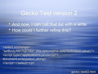 Gecko Test version 2
 And now, I can call that list with a write
 How could I further refine this?
<select onchange=<select onchange=
"setBodyAttr('bgColor', this.options[this.selectedIndex].value);">"setBodyAttr('bgColor', this.options[this.selectedIndex].value);">
<script type="application/x-javascript"><script type="application/x-javascript">
document.write(select_string);document.write(select_string);
</script></select></p></script></select></p>
gecko_test02.htmlgecko_test02.html
 