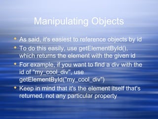 Manipulating Objects
 As said, it's easiest to reference objects by id
 To do this easily, use getElementById(),
which returns the element with the given id
 For example, if you want to find a div with the
id of "my_cool_div", use
getElementById("my_cool_div")
 Keep in mind that it's the element itself that's
returned, not any particular property
 