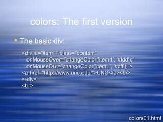 colors: The first version
 The basic div:
colors01.htmlcolors01.html
<div id="item1" class="content"<div id="item1" class="content"
onMouseOver="changeColor('item1', '#fdd');"onMouseOver="changeColor('item1', '#fdd');"
onMouseOut="changeColor('item1', '#cff');">onMouseOut="changeColor('item1', '#cff');">
<a href="http://www.unc.edu/">UNC</a><br><a href="http://www.unc.edu/">UNC</a><br>
</div></div>
<br><br>
 