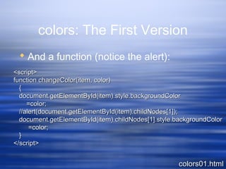 colors: The First Version
 And a function (notice the alert):
<script><script>
function changeColor(item, color)function changeColor(item, color)
{{
document.getElementById(item).style.backgroundColordocument.getElementById(item).style.backgroundColor
=color;=color;
//alert(document.getElementById(item).childNodes[1]);//alert(document.getElementById(item).childNodes[1]);
document.getElementById(item).childNodes[1].style.backgroundColordocument.getElementById(item).childNodes[1].style.backgroundColor
=color;=color;
}}
</script></script>
colors01.htmlcolors01.html
 