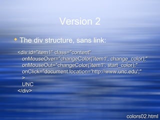 Version 2
 The div structure, sans link:
colors02.htmlcolors02.html
<div id="item1" class="content"<div id="item1" class="content"
onMouseOver="changeColor('item1', change_color);"onMouseOver="changeColor('item1', change_color);"
onMouseOut="changeColor('item1', start_color);"onMouseOut="changeColor('item1', start_color);"
onClick="document.location='http://www.unc.edu';"onClick="document.location='http://www.unc.edu';"
>>
UNCUNC
</div></div>
 