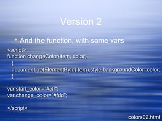 Version 2
 And the function, with some vars
colors02.htmlcolors02.html
<script><script>
function changeColor(item, color)function changeColor(item, color)
{{
document.getElementById(item).style.backgroundColor=color;document.getElementById(item).style.backgroundColor=color;
}}
var start_color="#cff";var start_color="#cff";
var change_color="#fdd";var change_color="#fdd";
</script></script>
 