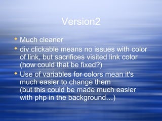 Version2
 Much cleaner
 div clickable means no issues with color
of link, but sacrifices visited link color
(how could that be fixed?)
 Use of variables for colors mean it's
much easier to change them
(but this could be made much easier
with php in the background…)
 