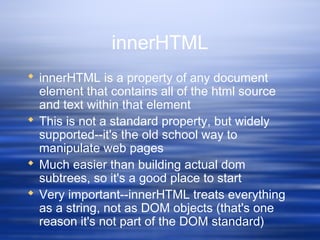 innerHTML
 innerHTML is a property of any document
element that contains all of the html source
and text within that element
 This is not a standard property, but widely
supported--it's the old school way to
manipulate web pages
 Much easier than building actual dom
subtrees, so it's a good place to start
 Very important--innerHTML treats everything
as a string, not as DOM objects (that's one
reason it's not part of the DOM standard)
 