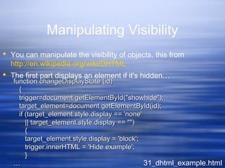 Manipulating Visibility
 You can manipulate the visibility of objects, this from
http://en.wikipedia.org/wiki/DHTML
 The first part displays an element if it's hidden…
31_dhtml_example.html
function changeDisplayState (id)function changeDisplayState (id)
{{
trigger=document.getElementById("showhide");trigger=document.getElementById("showhide");
target_element=document.getElementById(id);target_element=document.getElementById(id);
if (target_element.style.display == 'none'if (target_element.style.display == 'none'
|| target_element.style.display == "")|| target_element.style.display == "")
{{
target_element.style.display = 'block';target_element.style.display = 'block';
trigger.innerHTML = 'Hide example';trigger.innerHTML = 'Hide example';
}}
……
 